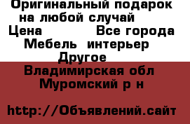 Оригинальный подарок на любой случай!!!! › Цена ­ 2 500 - Все города Мебель, интерьер » Другое   . Владимирская обл.,Муромский р-н